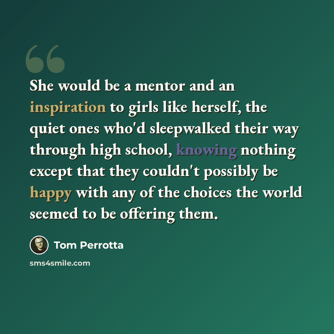 “She would be a mentor and an inspiration to girls like herself, the quiet ones who'd sleepwalked their way through high school, knowing nothing except that they couldn't possibly be happy with any of the choices the world seemed to be offering them.” quote by Tom Perrotta