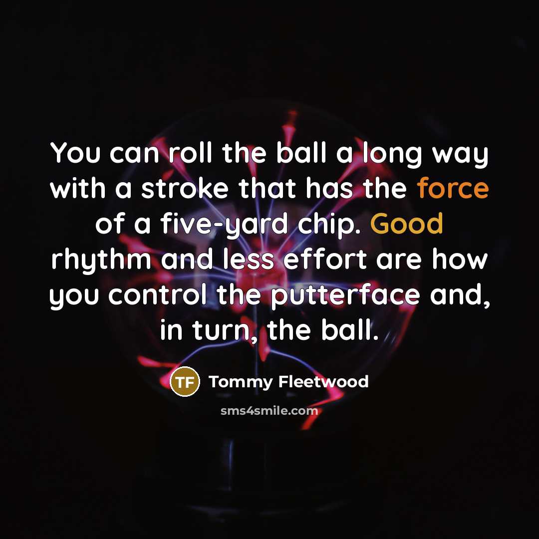 “You can roll the ball a long way with a stroke that has the force of a five-yard chip. Good rhythm and less effort are how you control the putterface and, in turn, the ball.” quote by Tommy Fleetwood