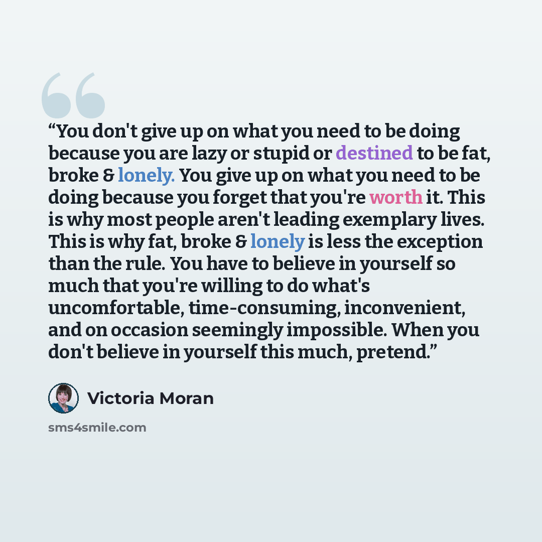 “You don't give up on what you need to be doing because you are lazy or stupid or destined to be fat, broke & lonely. You give up on what you need to be doing because you forget that you're worth it. This is why most people aren't leading exemplary lives. This is why fat, broke & lonely is less the…” quote by Victoria Moran