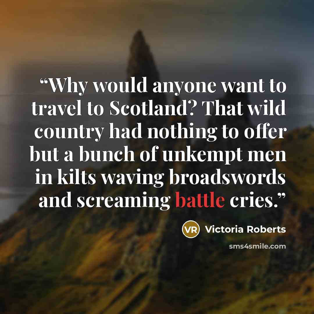 “Why would anyone want to travel to Scotland? That wild country had nothing to offer but a bunch of unkempt men in kilts waving broadswords and screaming battle cries.” quote by Victoria Roberts