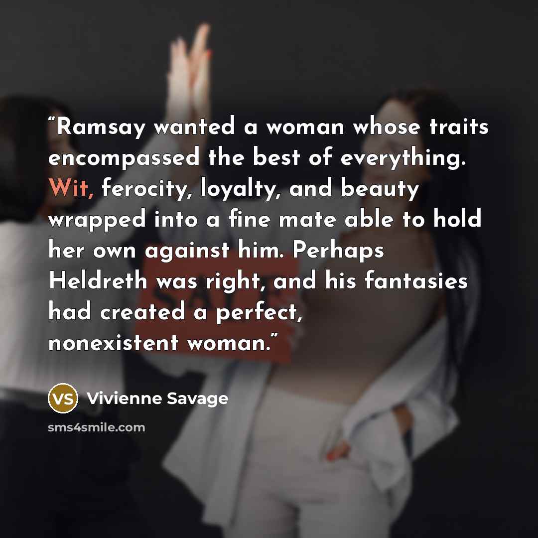 “Ramsay wanted a woman whose traits encompassed the best of everything. Wit, ferocity, loyalty, and beauty wrapped into a fine mate able to hold her own against him. Perhaps Heldreth was right, and his fantasies had created a perfect, nonexistent woman.” quote by Vivienne Savage