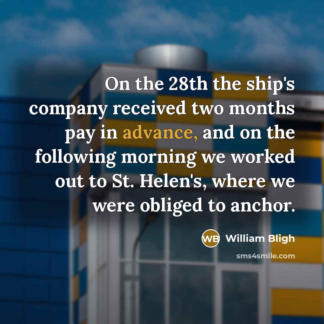“On the 28th the ship's company received two months pay in advance, and on the following morning we worked out to St. Helen's, where we were obliged to anchor.” quote by William Bligh