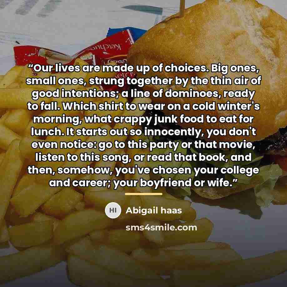 “Our lives are made up of choices. Big ones, small ones, strung together by the thin air of good intentions; a line of dominoes, ready to fall. Which shirt to wear on a cold winter's morning, what crappy junk food to eat for lunch. It starts out so innocently, you don't even notice: go to this…” quote by Abigail Haas