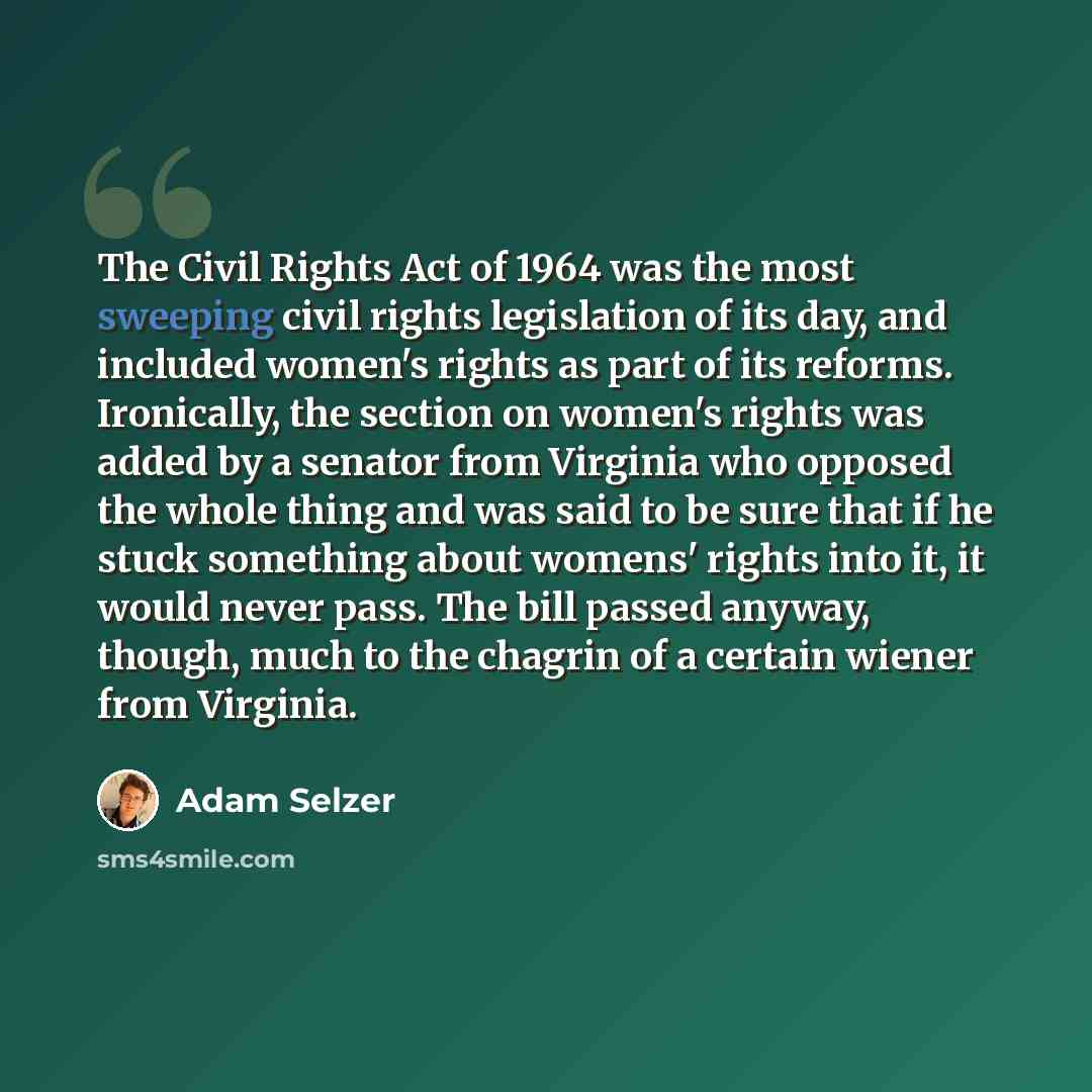 “The Civil Rights Act of 1964 was the most sweeping civil rights legislation of its day, and included women's rights as part of its reforms. Ironically, the section on women's rights was added by a senator from Virginia who opposed the whole thing and was said to be sure that if he stuck something…” quote by Adam Selzer