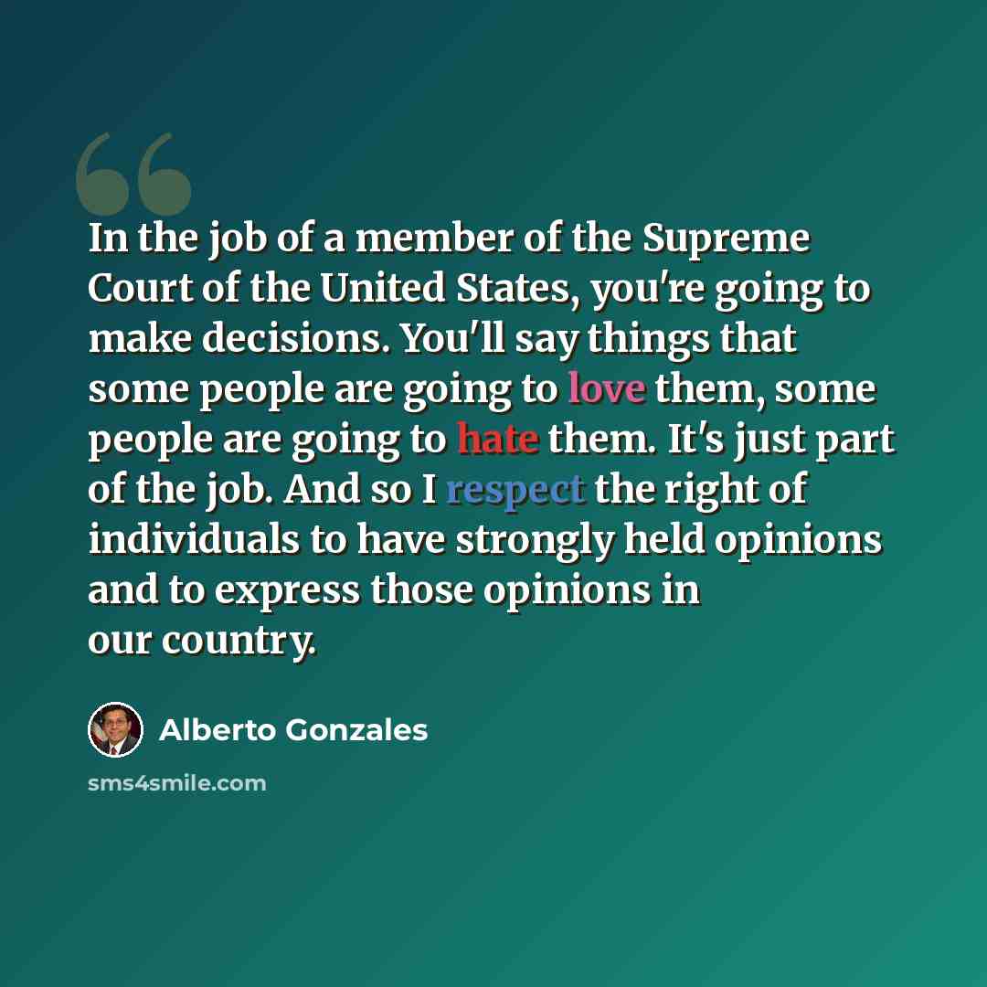 “In the job of a member of the Supreme Court of the United States, you're going to make decisions. You'll say things that some people are going to love them, some people are going to hate them. It's just part of the job. And so I respect the right of individuals to have strongly held opinions and…” quote by Alberto Gonzales