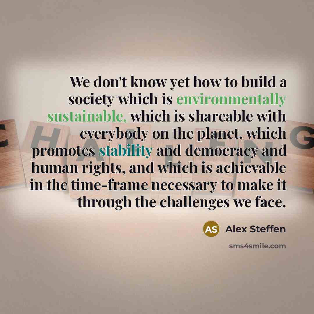 “We don't know yet how to build a society which is environmentally sustainable, which is shareable with everybody on the planet, which promotes stability and democracy and human rights, and which is achievable in the time-frame necessary to make it through the challenges we face.” quote by Alex Steffen