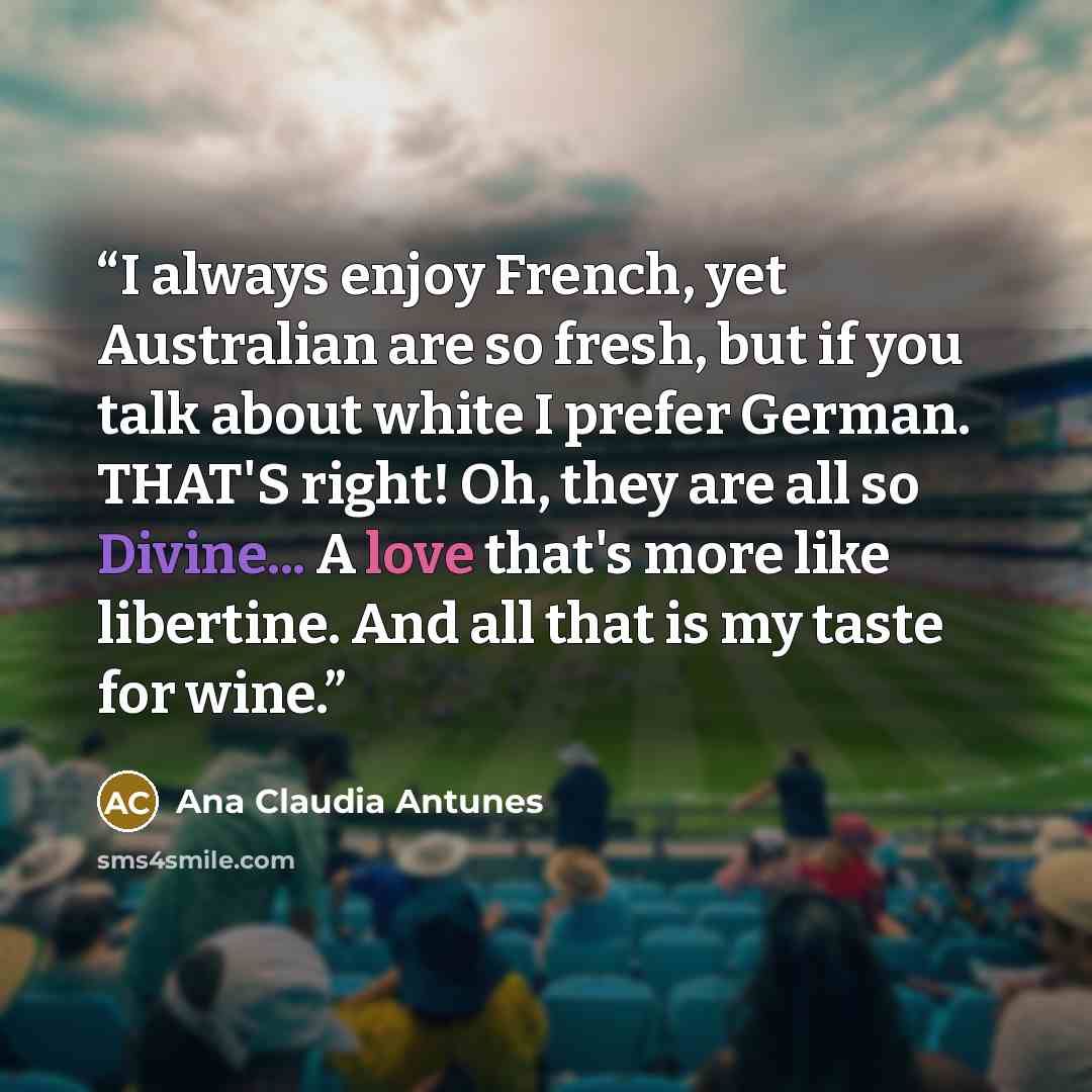 “I always enjoy French, yet Australian are so fresh, but if you talk about white I prefer German. THAT'S right! Oh, they are all so Divine... A love that's more like libertine. And all that is my taste for wine.” quote by Ana Claudia Antunes