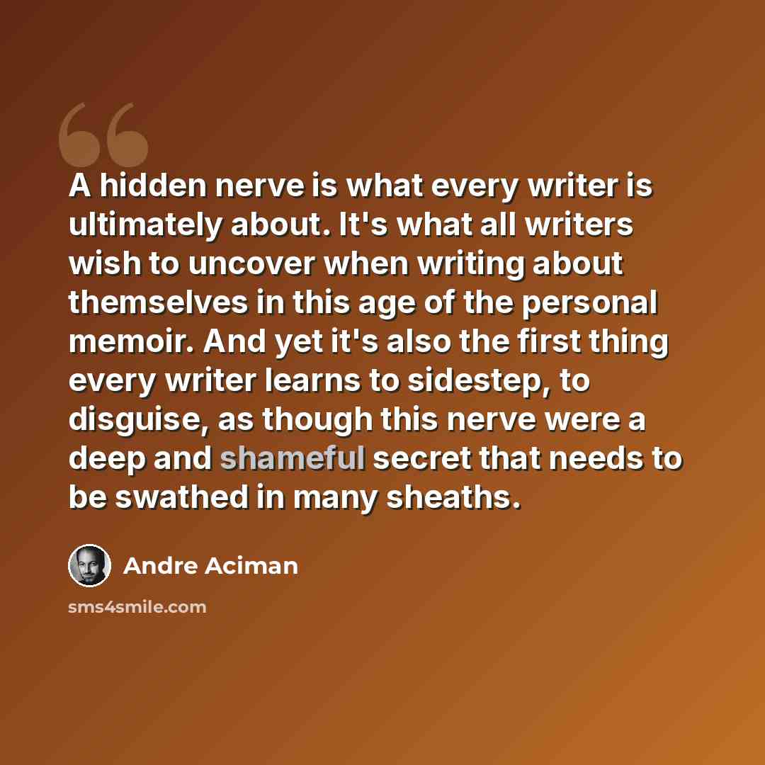 “A hidden nerve is what every writer is ultimately about. It's what all writers wish to uncover when writing about themselves in this age of the personal memoir. And yet it's also the first thing every writer learns to sidestep, to disguise, as though this nerve were a deep and shameful secret that…” quote by Andre Aciman