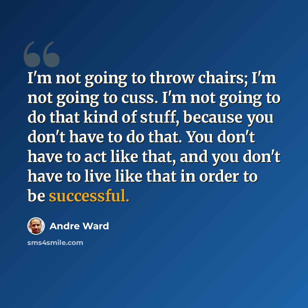 “I'm not going to throw chairs; I'm not going to cuss. I'm not going to do that kind of stuff, because you don't have to do that. You don't have to act like that, and you don't have to live like that in order to be successful.” quote by Andre Ward