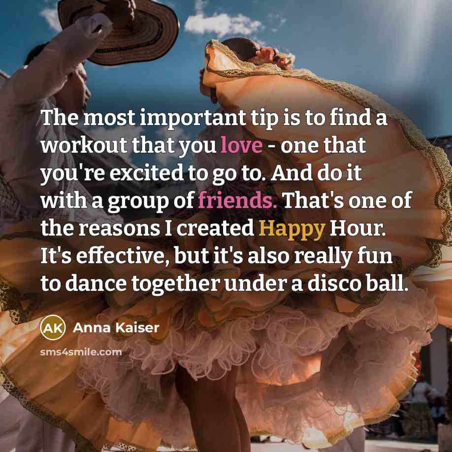 “The most important tip is to find a workout that you love - one that you're excited to go to. And do it with a group of friends. That's one of the reasons I created Happy Hour. It's effective, but it's also really fun to dance together under a disco ball.” quote by Anna Kaiser
