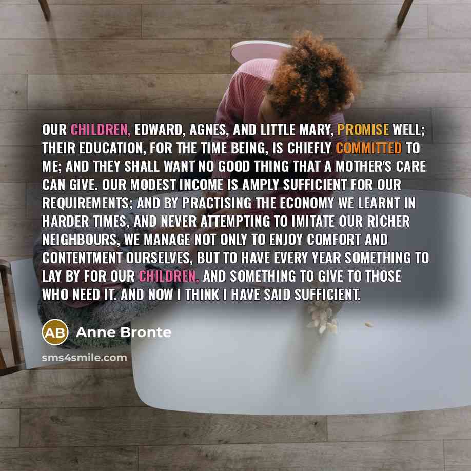 “Our children, Edward, Agnes, and little Mary, promise well; their education, for the time being, is chiefly committed to me; and they shall want no good thing that a mother's care can give. Our modest income is amply sufficient for our requirements; and by practising the economy we learnt in…” quote by Anne Bronte