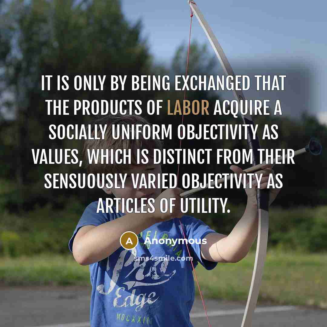 “It is only by being exchanged that the products of labor acquire a socially uniform objectivity as values, which is distinct from their sensuously varied objectivity as articles of utility.” quote by Anonymous