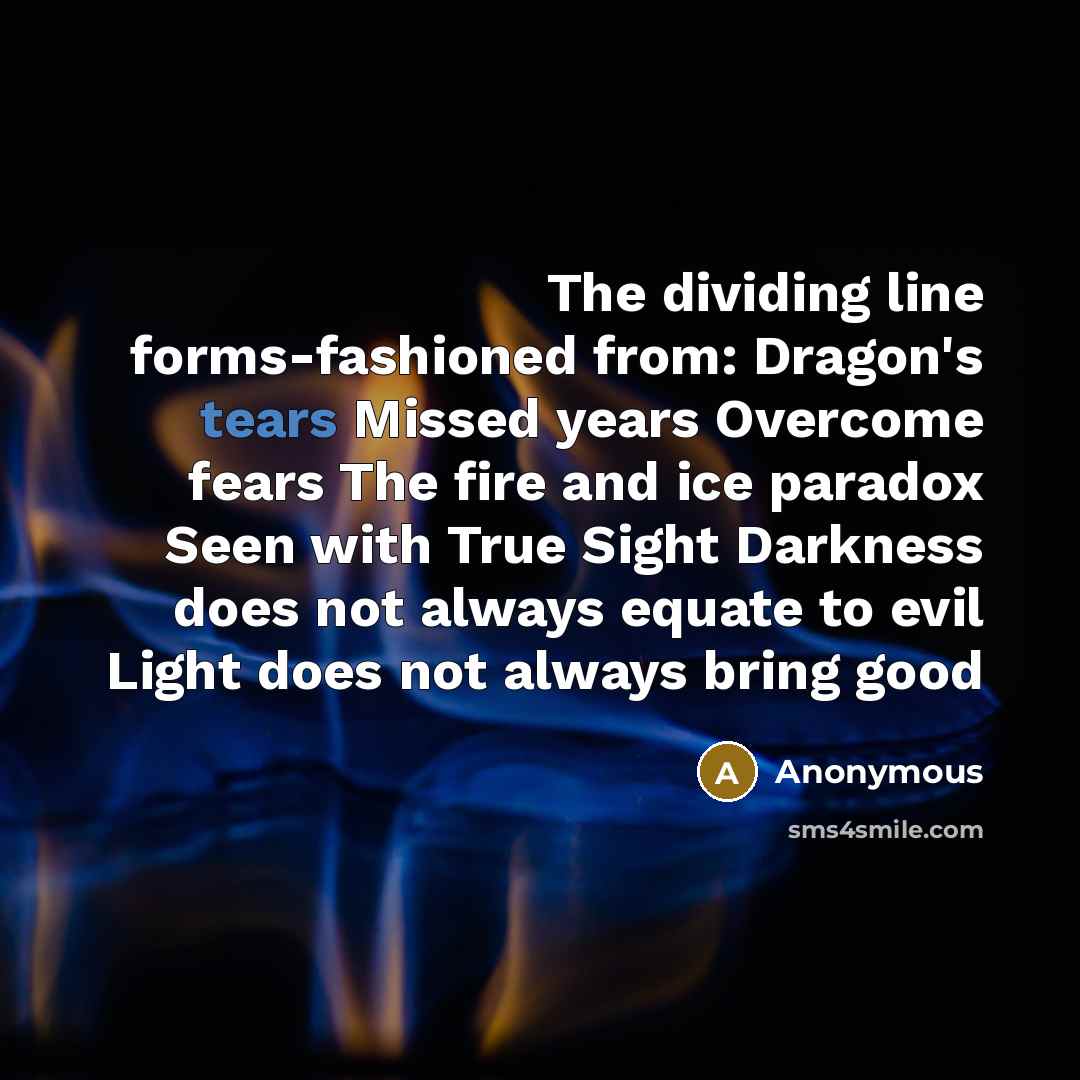 “The dividing line forms-fashioned from: Dragon's tears Missed years Overcome fears The fire and ice paradox Seen with True Sight Darkness does not always equate to evil Light does not always bring good” quote by Anonymous