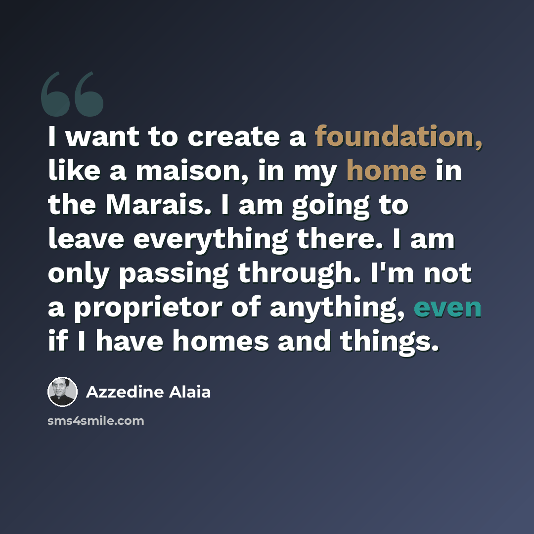 “I want to create a foundation, like a maison, in my home in the Marais. I am going to leave everything there. I am only passing through. I'm not a proprietor of anything, even if I have homes and things.” quote by Azzedine Alaia
