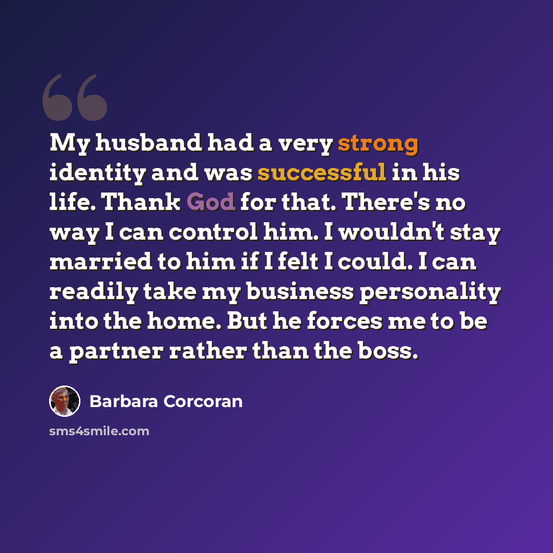 “My husband had a very strong identity and was successful in his life. Thank God for that. There's no way I can control him. I wouldn't stay married to him if I felt I could. I can readily take my business personality into the home. But he forces me to be a partner rather than the boss.” quote by Barbara Corcoran