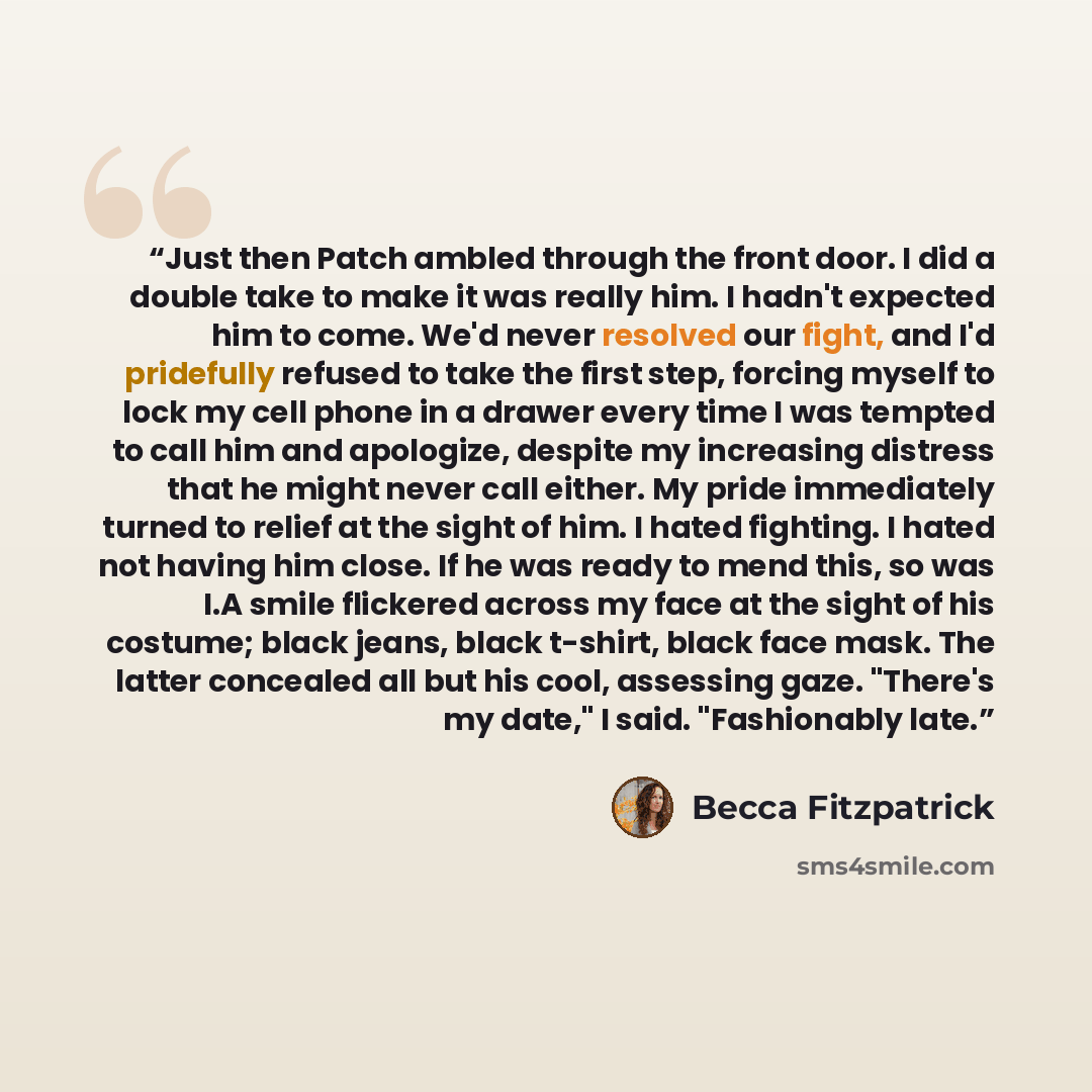 “Just then Patch ambled through the front door. I did a double take to make it was really him. I hadn't expected him to come. We'd never resolved our fight, and I'd pridefully refused to take the first step, forcing myself to lock my cell phone in a drawer every time I was tempted to call him and…” quote by becca Fitzpatrick