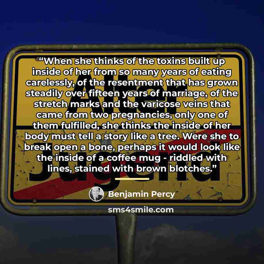 “When she thinks of the toxins built up inside of her from so many years of eating carelessly, of the resentment that has grown steadily over fifteen years of marriage, of the stretch marks and the varicose veins that came from two pregnancies, only one of them fulfilled, she thinks the inside of…” quote by Benjamin Percy