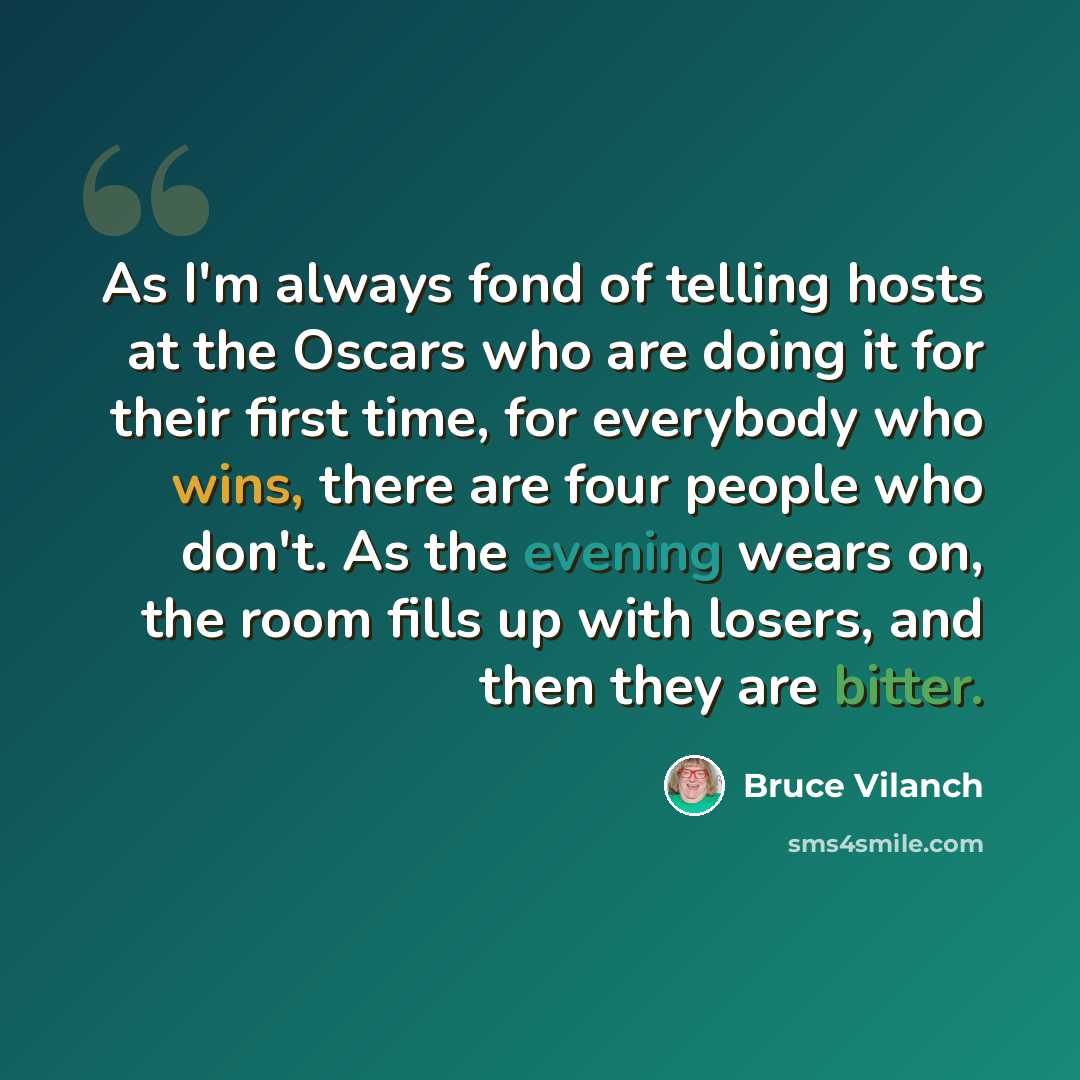“As I'm always fond of telling hosts at the Oscars who are doing it for their first time, for everybody who wins, there are four people who don't. As the evening wears on, the room fills up with losers, and then they are bitter.” quote by Bruce Vilanch