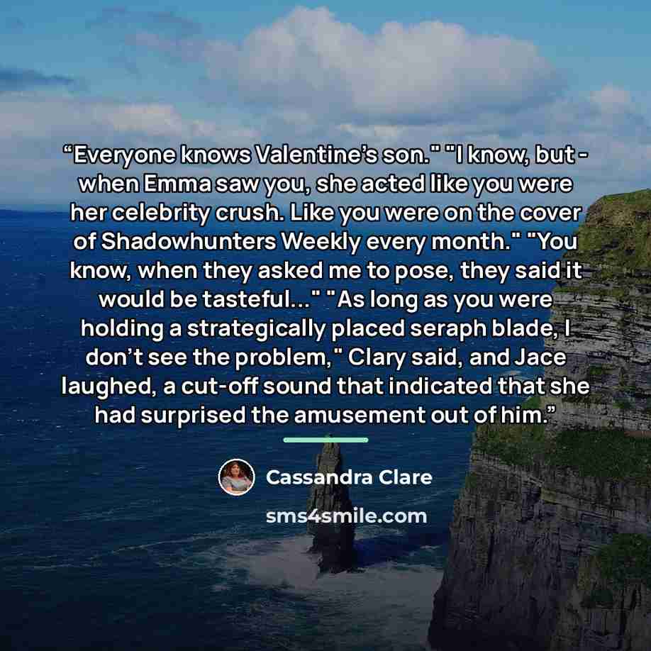 “Everyone knows Valentine's son." "I know, but - when Emma saw you, she acted like you were her celebrity crush. Like you were on the cover of Shadowhunters Weekly every month." "You know, when they asked me to pose, they said it would be tasteful..." "As long as you were holding a strategically…” quote by Cassandra Clare