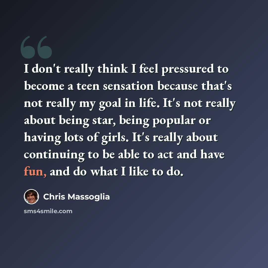 “I don't really think I feel pressured to become a teen sensation because that's not really my goal in life. It's not really about being star, being popular or having lots of girls. It's really about continuing to be able to act and have fun, and do what I like to do.” quote by Chris Massoglia