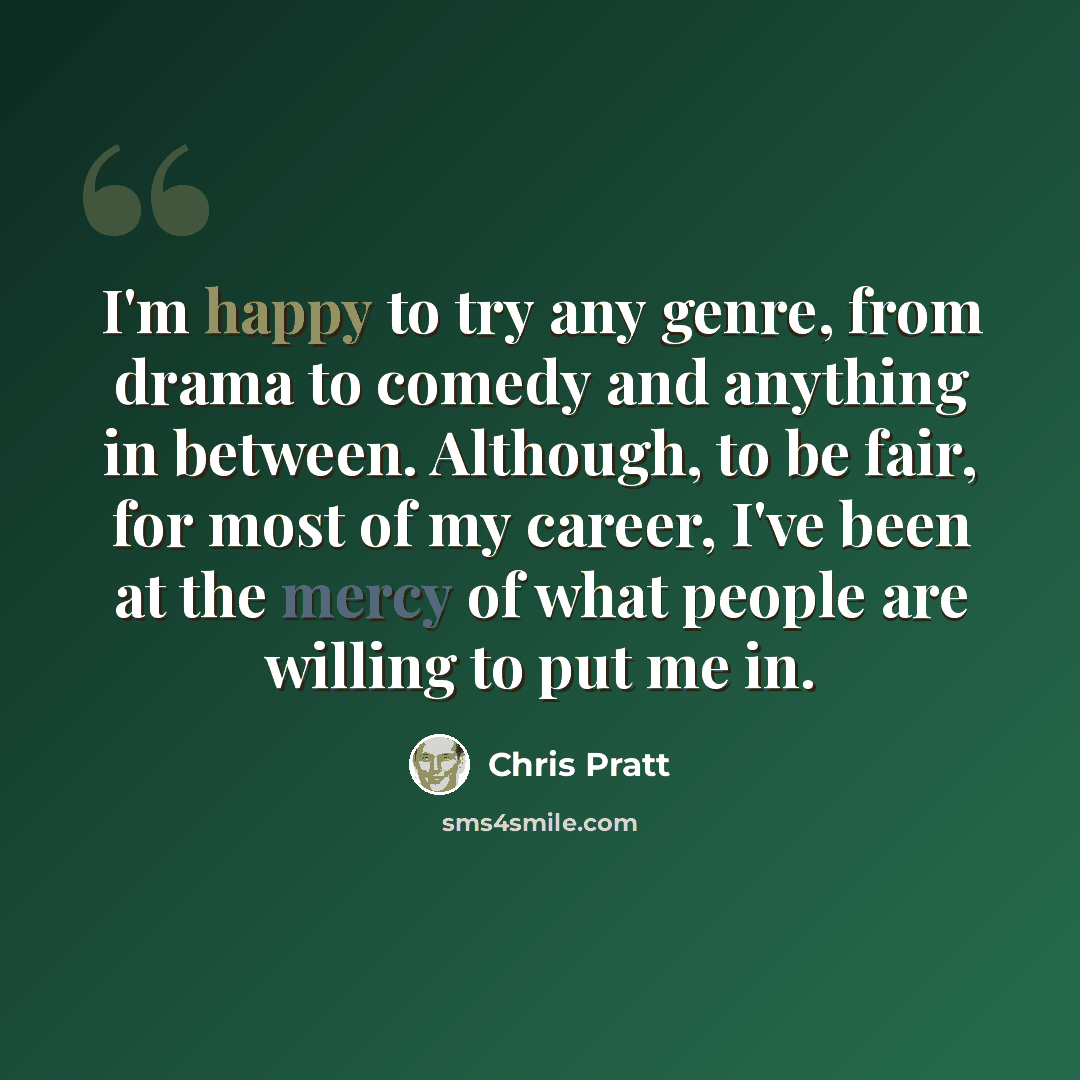 “I'm happy to try any genre, from drama to comedy and anything in between. Although, to be fair, for most of my career, I've been at the mercy of what people are willing to put me in.” quote by Chris Pratt