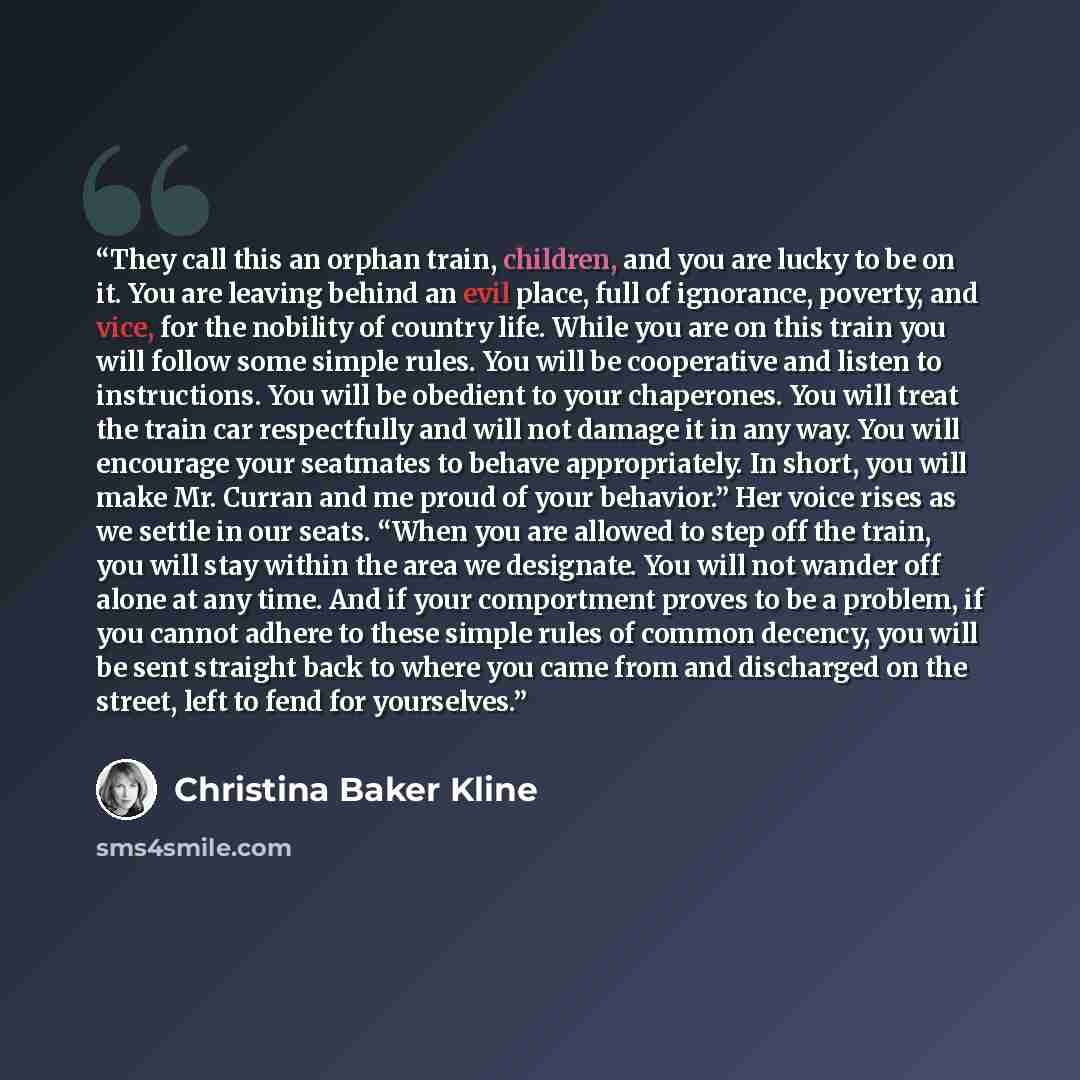 “They call this an orphan train, children, and you are lucky to be on it. You are leaving behind an evil place, full of ignorance, poverty, and vice, for the nobility of country life. While you are on this train you will follow some simple rules. You will be cooperative and listen to instructions…” quote by Christina Baker Kline