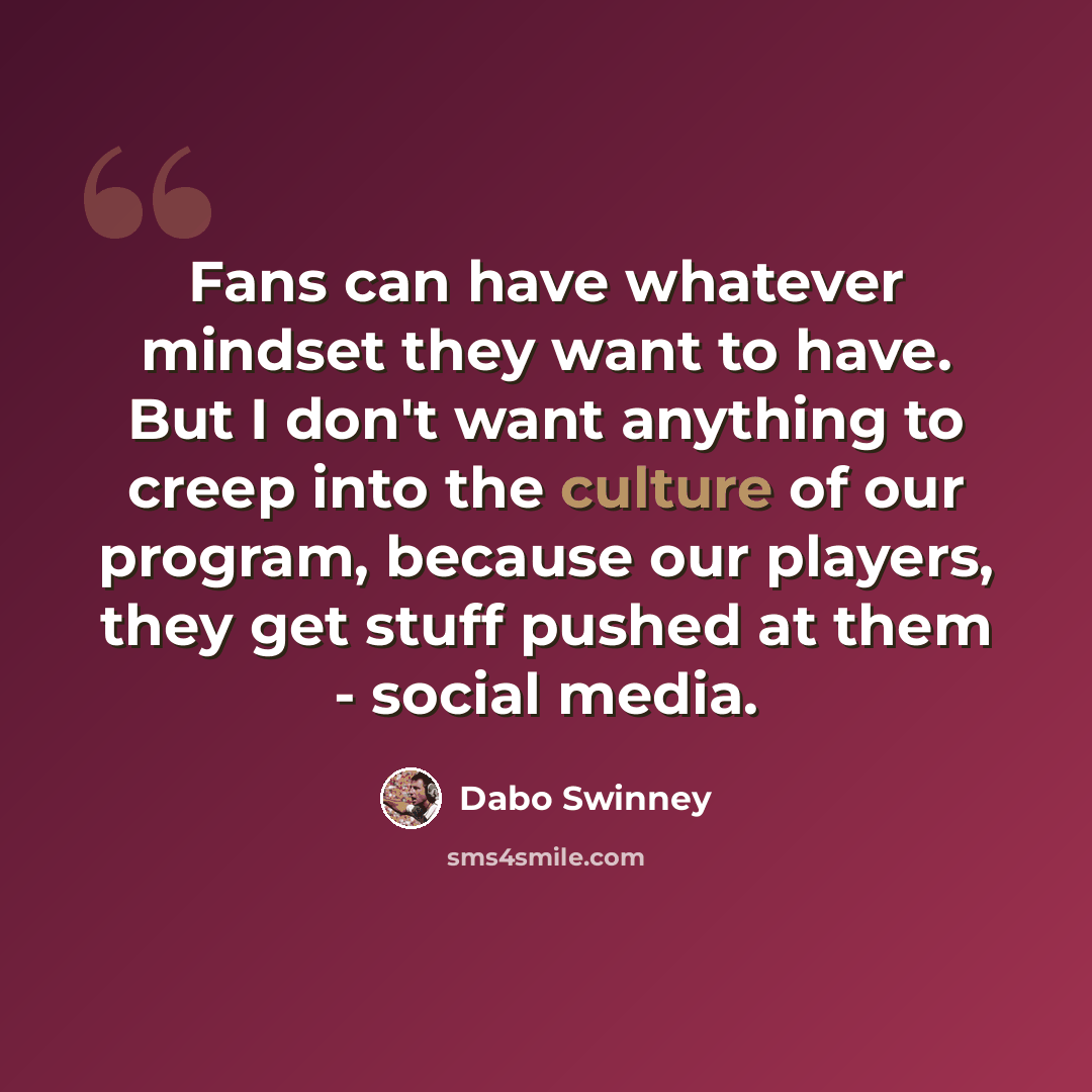 “Fans can have whatever mindset they want to have. But I don't want anything to creep into the culture of our program, because our players, they get stuff pushed at them - social media.” quote by Dabo Swinney