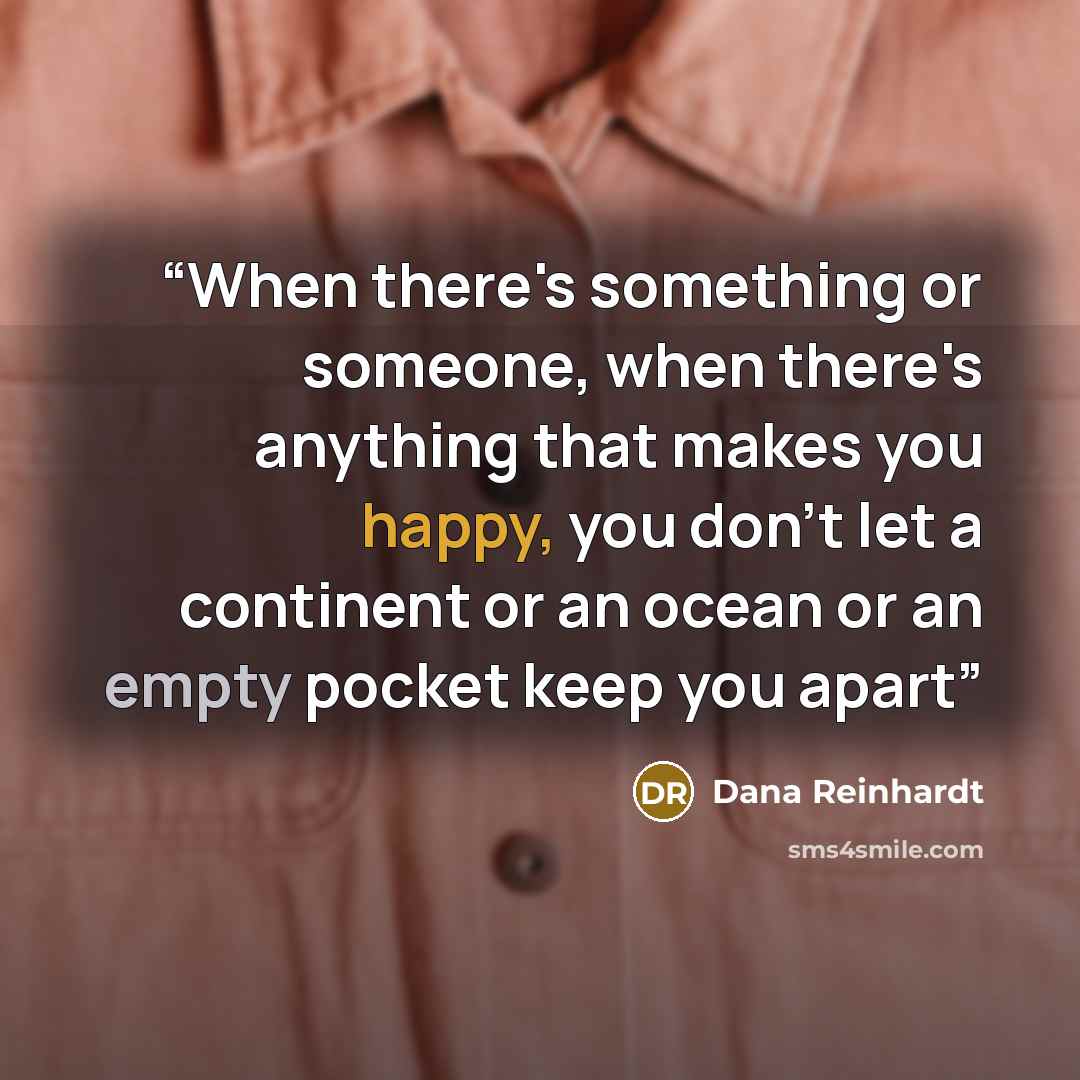 “When there's something or someone, when there's anything that makes you happy, you don't let a continent or an ocean or an empty pocket keep you apart” quote by Dana Reinhardt
