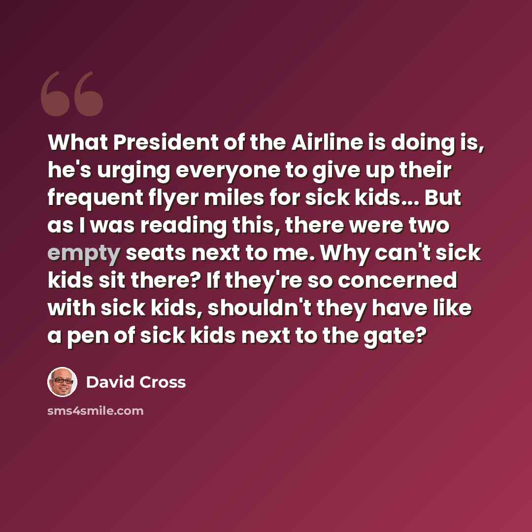 “What President of the Airline is doing is, he's urging everyone to give up their frequent flyer miles for sick kids... But as I was reading this, there were two empty seats next to me. Why can't sick kids sit there? If they're so concerned with sick kids, shouldn't they have like a pen of sick…” quote by David Cross
