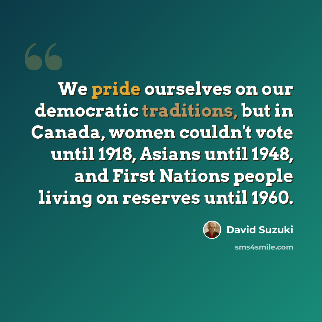“We pride ourselves on our democratic traditions, but in Canada, women couldn't vote until 1918, Asians until 1948, and First Nations people living on reserves until 1960.” quote by David Suzuki