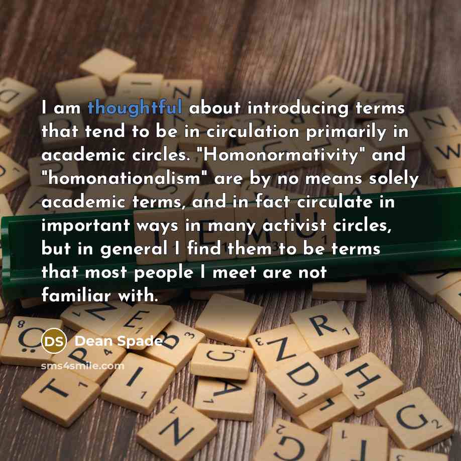“I am thoughtful about introducing terms that tend to be in circulation primarily in academic circles. "Homonormativity" and "homonationalism" are by no means solely academic terms, and in fact circulate in important ways in many activist circles, but in general I find them to be terms that most…” quote by Dean Spade