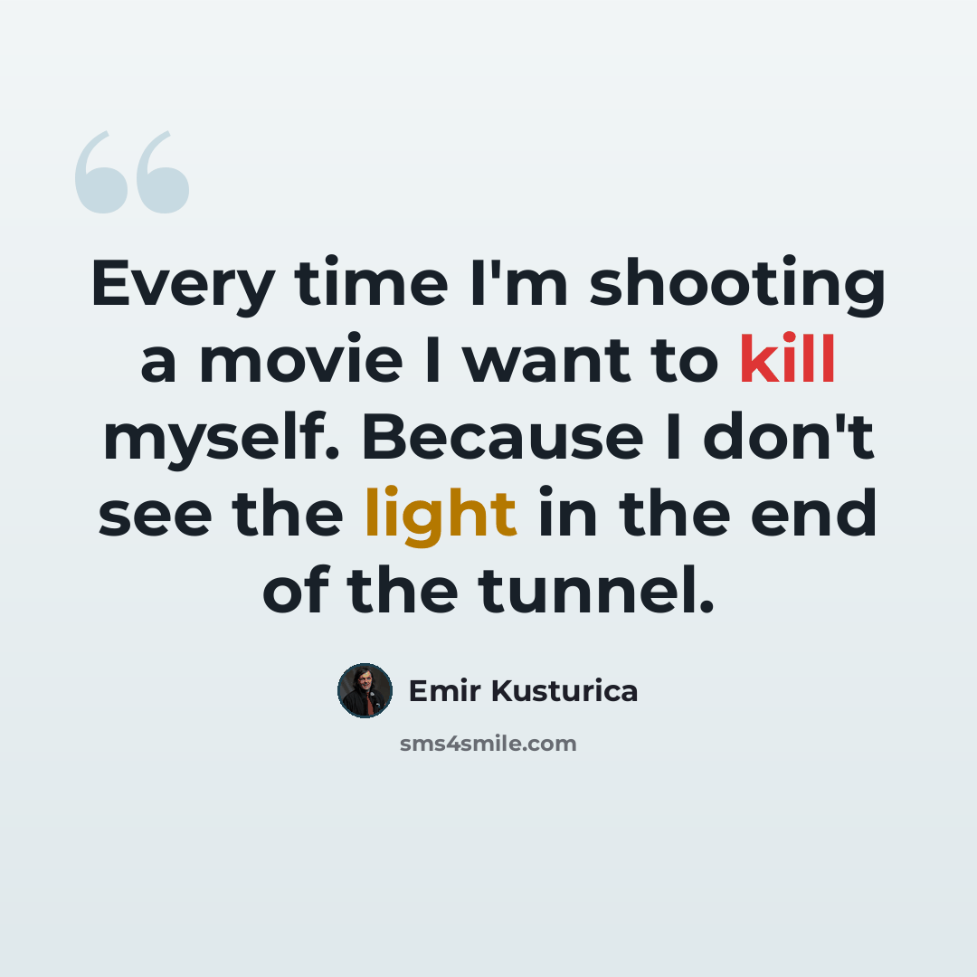 “Every time I'm shooting a movie I want to kill myself. Because I don't see the light in the end of the tunnel.” quote by Emir Kusturica