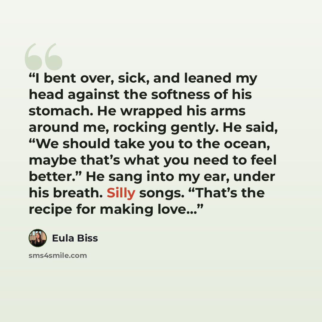 “I bent over, sick, and leaned my head against the softness of his stomach. He wrapped his arms around me, rocking gently. He said, “We should take you to the ocean, maybe that’s what you need to feel better.” He sang into my ear, under his breath. Silly songs. “That’s the recipe for making love…” quote by Eula Biss