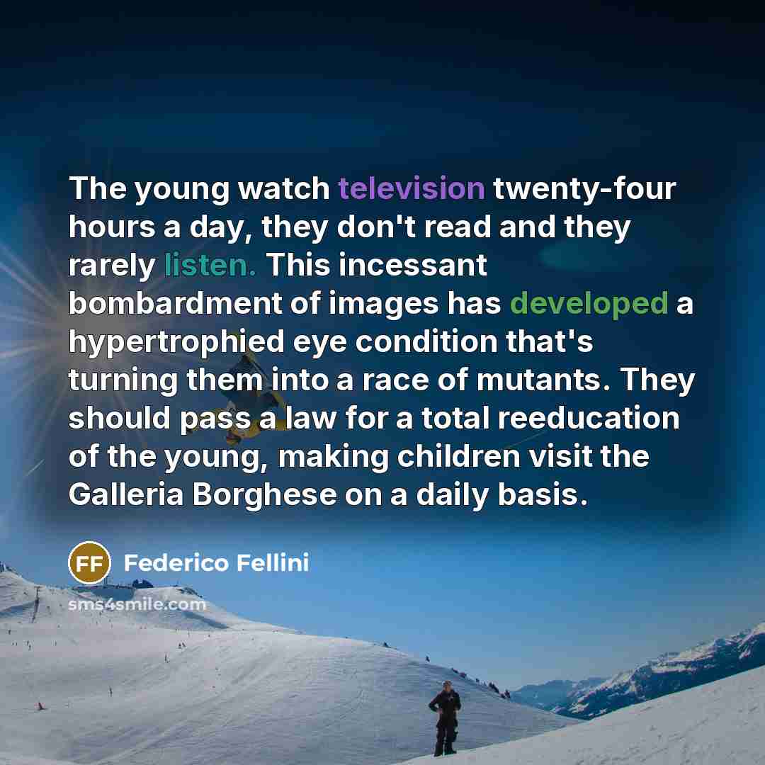 “The young watch television twenty-four hours a day, they don't read and they rarely listen. This incessant bombardment of images has developed a hypertrophied eye condition that's turning them into a race of mutants. They should pass a law for a total reeducation of the young, making children…” quote by Federico Fellini