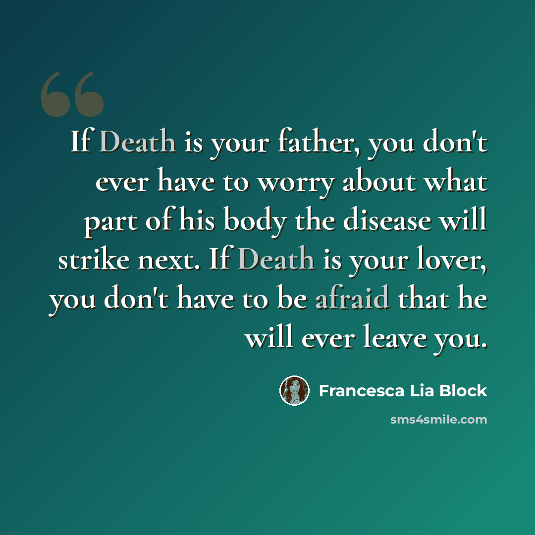 “If Death is your father, you don't ever have to worry about what part of his body the disease will strike next. If Death is your lover, you don't have to be afraid that he will ever leave you.” quote by Francesca Lia Block