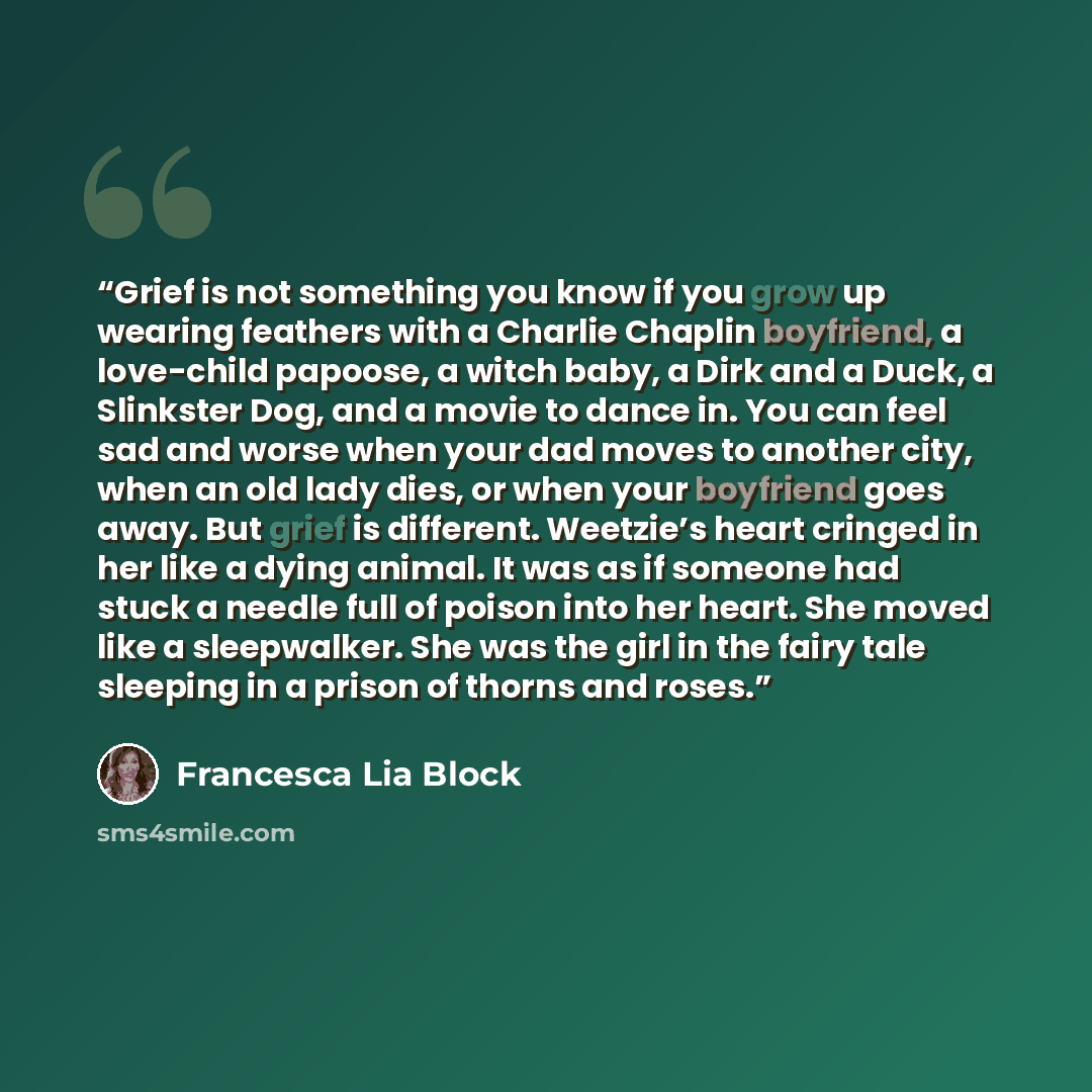 “Grief is not something you know if you grow up wearing feathers with a Charlie Chaplin boyfriend, a love-child papoose, a witch baby, a Dirk and a Duck, a Slinkster Dog, and a movie to dance in. You can feel sad and worse when your dad moves to another city, when an old lady dies, or when your…” quote by Francesca Lia Block
