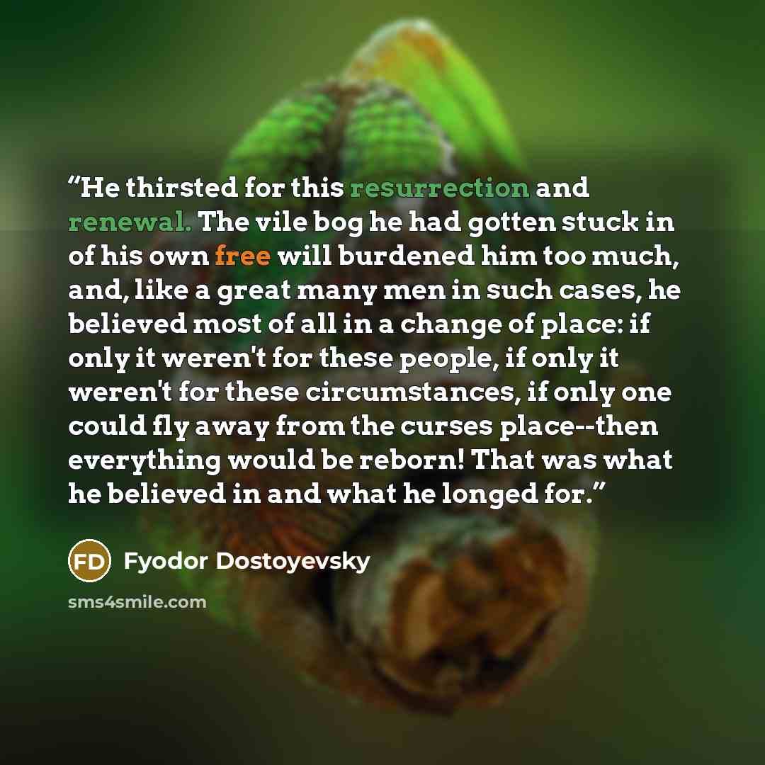 “He thirsted for this resurrection and renewal. The vile bog he had gotten stuck in of his own free will burdened him too much, and, like a great many men in such cases, he believed most of all in a change of place: if only it weren't for these people, if only it weren't for these circumstances, if…” quote by Fyodor Dostoyevsky