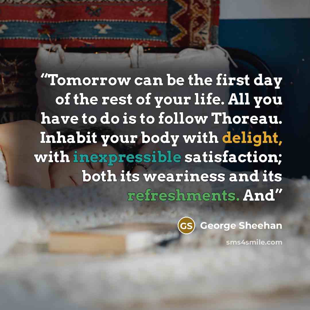“Tomorrow can be the first day of the rest of your life. All you have to do is to follow Thoreau. Inhabit your body with delight, with inexpressible satisfaction; both its weariness and its refreshments. And” quote by George Sheehan