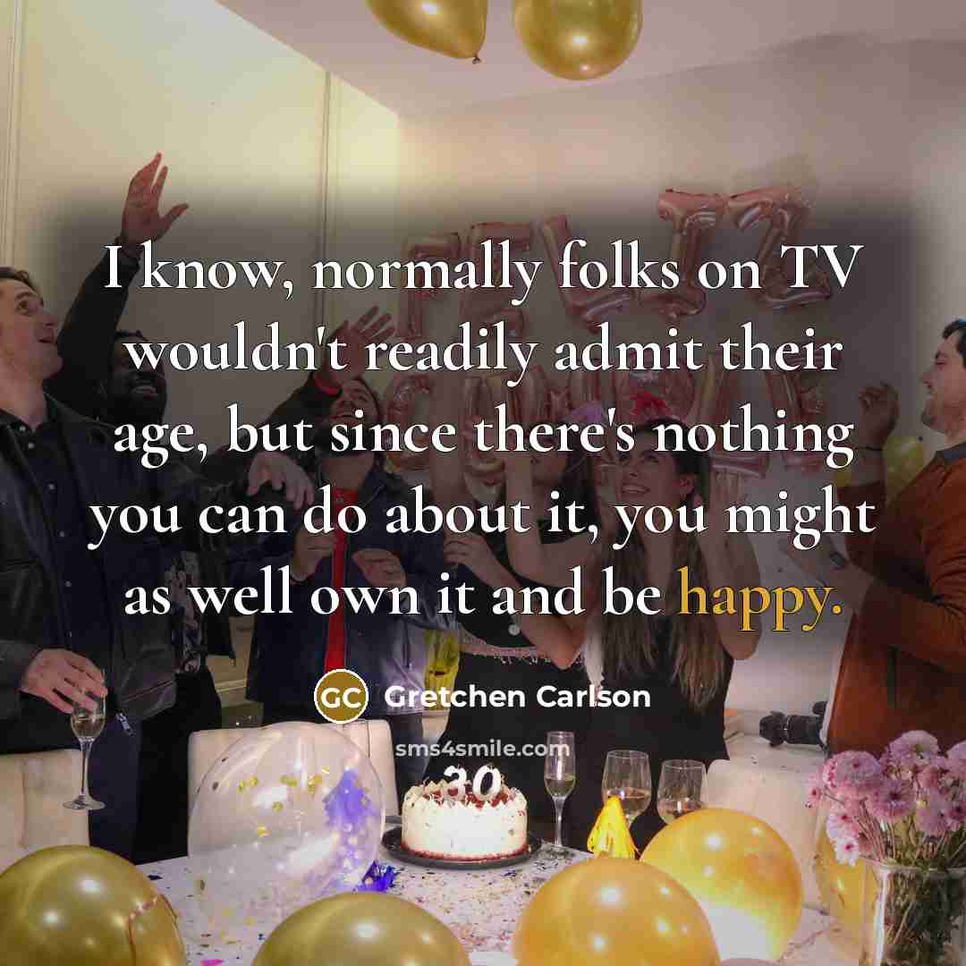 “I know, normally folks on TV wouldn't readily admit their age, but since there's nothing you can do about it, you might as well own it and be happy.” quote by Gretchen Carlson