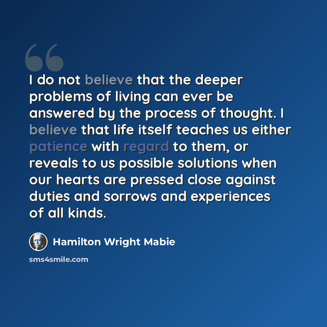 “I do not believe that the deeper problems of living can ever be answered by the process of thought. I believe that life itself teaches us either patience with regard to them, or reveals to us possible solutions when our hearts are pressed close against duties and sorrows and experiences of all…” quote by Hamilton Wright Mabie