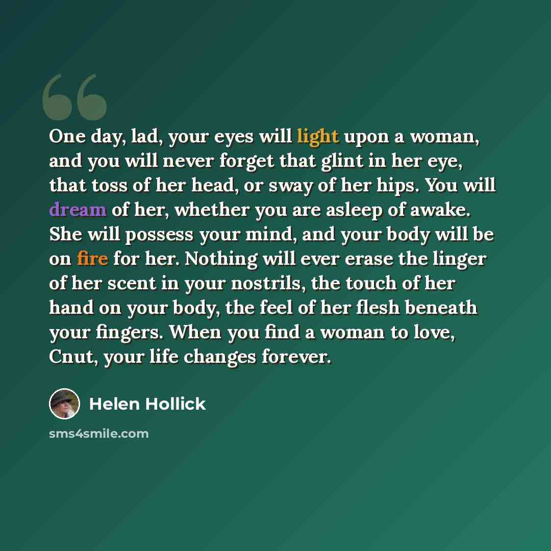 “One day, lad, your eyes will light upon a woman, and you will never forget that glint in her eye, that toss of her head, or sway of her hips. You will dream of her, whether you are asleep of awake. She will possess your mind, and your body will be on fire for her. Nothing will ever erase the…” quote by Helen Hollick