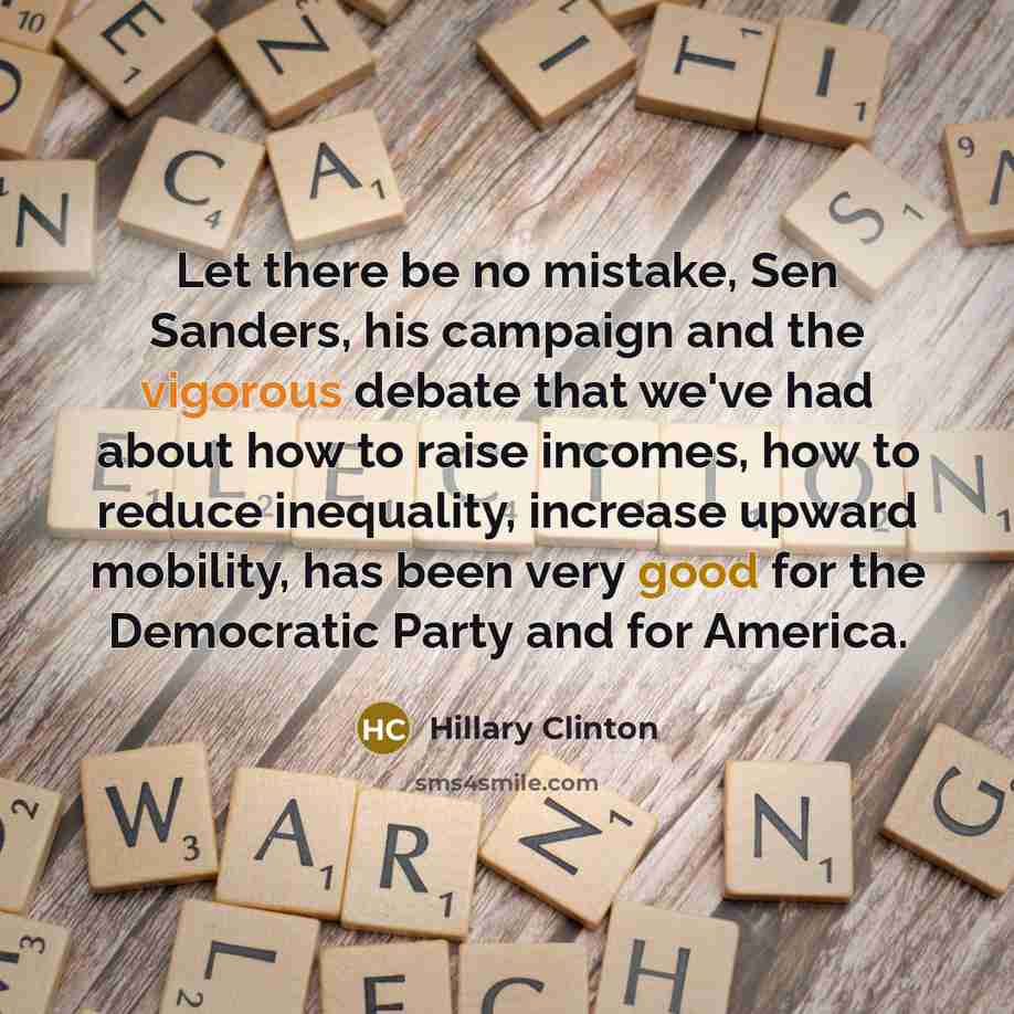 “Let there be no mistake, Sen Sanders, his campaign and the vigorous debate that we've had about how to raise incomes, how to reduce inequality, increase upward mobility, has been very good for the Democratic Party and for America.” quote by Hillary Clinton