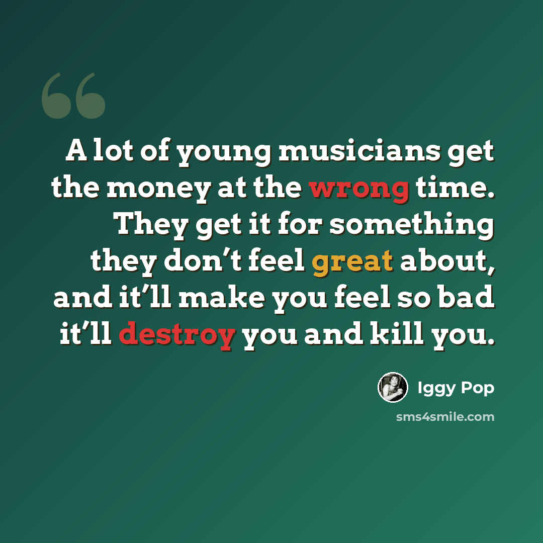 “A lot of young musicians get the money at the wrong time. They get it for something they don’t feel great about, and it’ll make you feel so bad it’ll destroy you and kill you.” quote by Iggy Pop