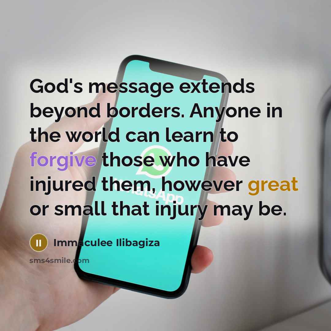 “God's message extends beyond borders. Anyone in the world can learn to forgive those who have injured them, however great or small that injury may be.” quote by Immaculee Ilibagiza