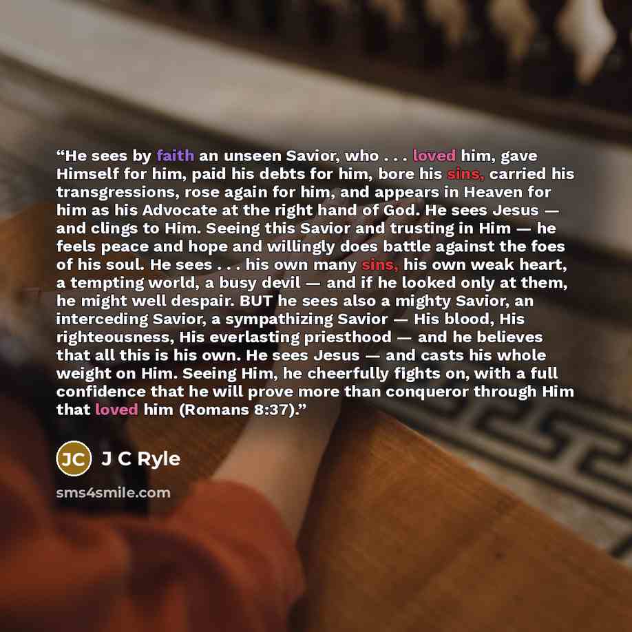 “He sees by faith an unseen Savior, who . . . loved him, gave Himself for him, paid his debts for him, bore his sins, carried his transgressions, rose again for him, and appears in Heaven for him as his Advocate at the right hand of God. He sees Jesus — and clings to Him. Seeing this Savior and…” quote by J C Ryle