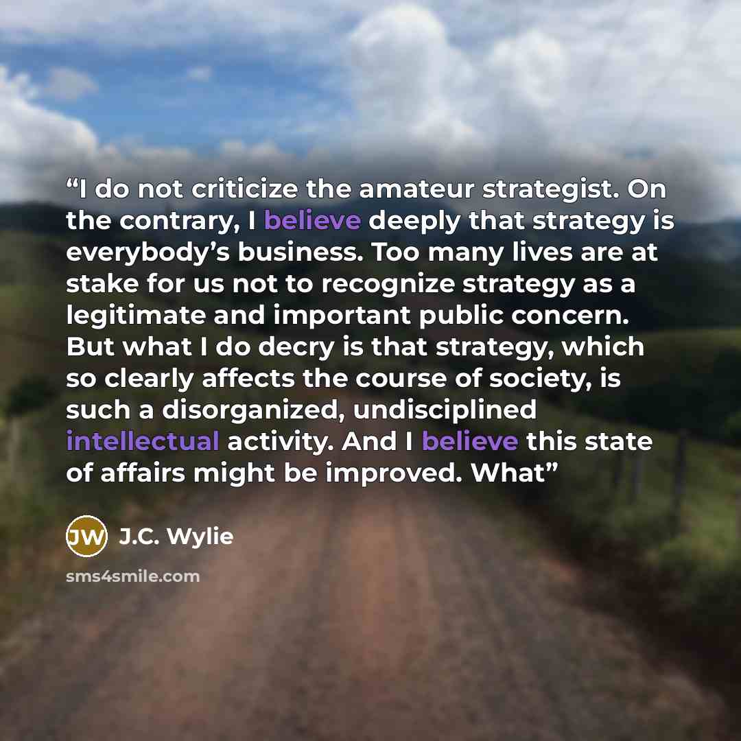 “I do not criticize the amateur strategist. On the contrary, I believe deeply that strategy is everybody’s business. Too many lives are at stake for us not to recognize strategy as a legitimate and important public concern. But what I do decry is that strategy, which so clearly affects the course…” quote by J.C. Wylie