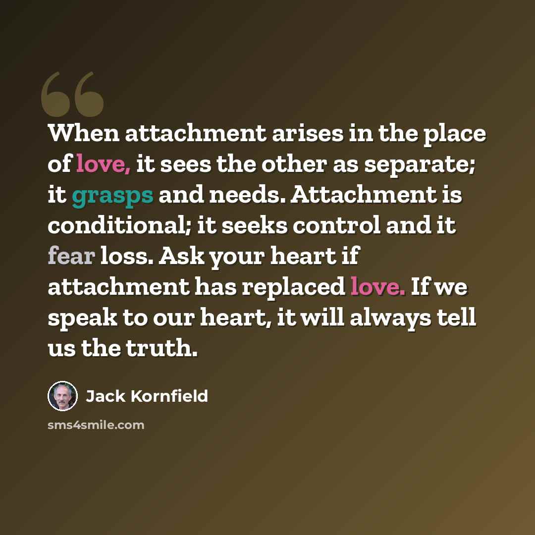“When attachment arises in the place of love, it sees the other as separate; it grasps and needs. Attachment is conditional; it seeks control and it fear loss. Ask your heart if attachment has replaced love. If we speak to our heart, it will always tell us the truth.” quote by Jack Kornfield