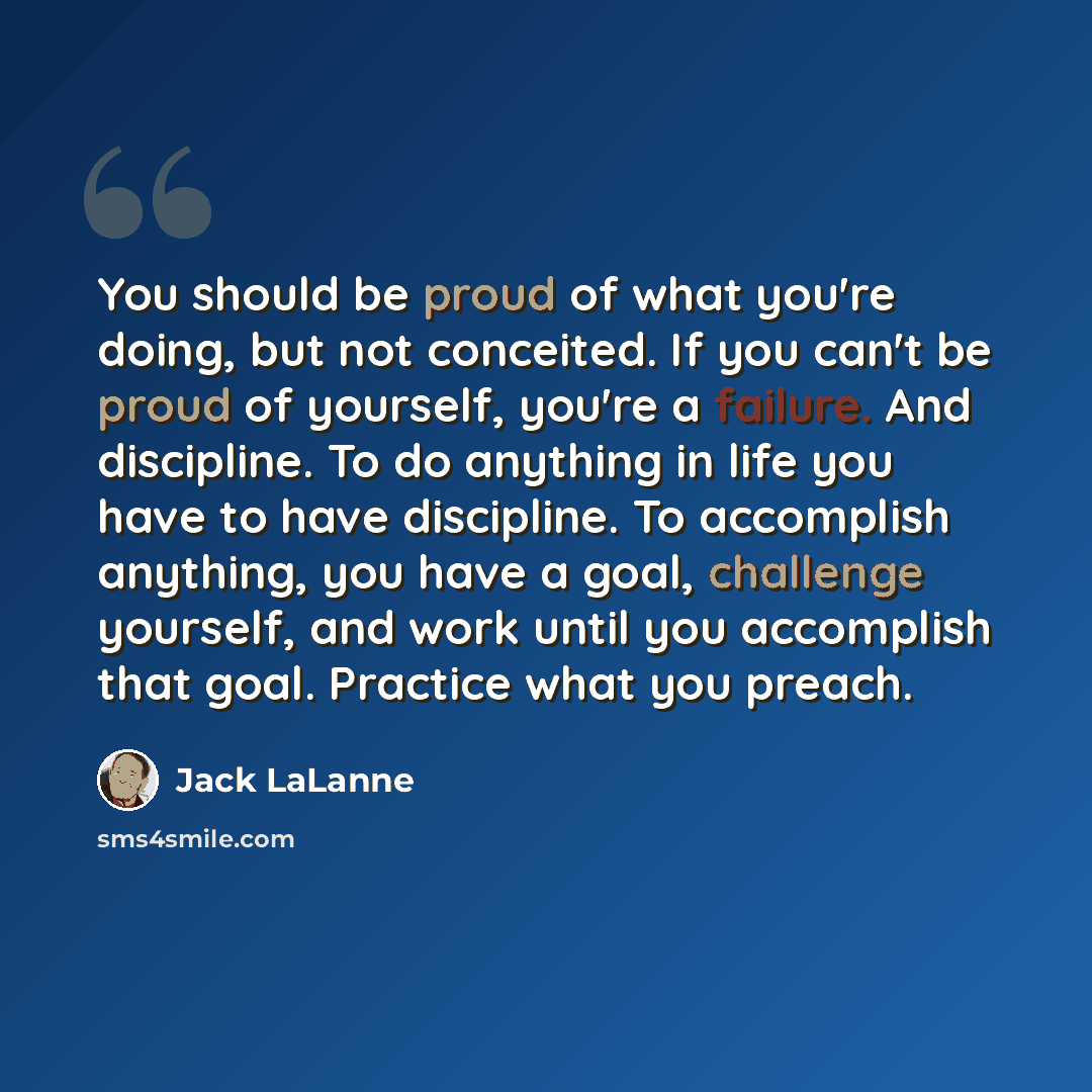 “You should be proud of what you're doing, but not conceited. If you can't be proud of yourself, you're a failure. And discipline. To do anything in life you have to have discipline. To accomplish anything, you have a goal, challenge yourself, and work until you accomplish that goal. Practice what…” quote by Jack LaLanne