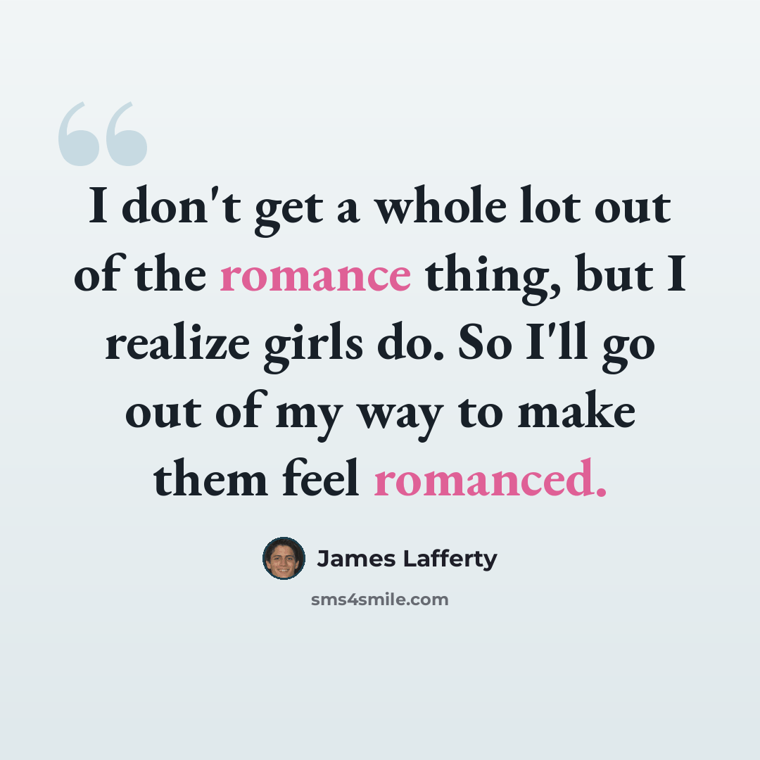 “I don't get a whole lot out of the romance thing, but I realize girls do. So I'll go out of my way to make them feel romanced.” quote by James Lafferty