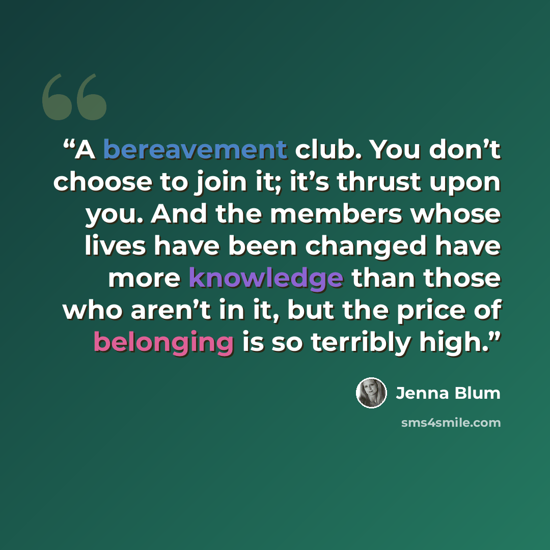 “A bereavement club. You don’t choose to join it; it’s thrust upon you. And the members whose lives have been changed have more knowledge than those who aren’t in it, but the price of belonging is so terribly high.” quote by Jenna Blum